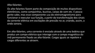 Alto-falantes
Os alto-falantes fazem parte da composição de muitos dispositivos
eletrônicos, como campainhas, buzinas, caixas de som etc. E pouca
gente sabe, mas esse componente usa do eletromagnetismo para
funcionar e executar sua função, a partir da transformação dos sinais
da corrente elétrica em oscilações de pressão no ar, criando, assim, a
onda sonora.
Em alto-falantes, uma corrente é enviada através de uma bobina que
produz um campo elétrico que interage com o campo magnético do
ímã permanente fixado ao alto-falante. Cargas iguais se repelem e
cargas diferentes se atraem.
 