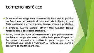 CONTEXTO HISTÓRICO
 O Modernismo surge num momento de insatisfação política
no Brasil em decorrência do aumento da inflação, a qual
fazia aumentar a crise e propulsionava greves e protestos.
 A Primeira Guerra Mundial (1914-1918) também trouxe
reflexos para a sociedade brasileira.
 Assim, numa tentativa de reestruturar o país politicamente,
também o campo das artes – estimulado pelas Vanguardas
Europeias – encontra a motivação para romper com o
tradicionalismo, sendo a “Semana” a fronteira que marca a
tentativa de mudança artística.
 