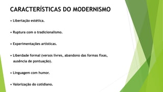 CARACTERÍSTICAS DO MODERNISMO
• Libertação estética.
• Ruptura com o tradicionalismo.
• Experimentações artísticas.
• Liberdade formal (versos livres, abandono das formas fixas,
ausência de pontuação).
• Linguagem com humor.
• Valorização do cotidiano.
 