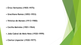 • Érico Veríssimo (1905-1975)
• Graciliano Ramos (1892-1953)
• Vinícius de Moraes (1913-1980)
• Cecília Meireles (1901-1964)
• João Cabral de Melo Neto (1920-1999)
• Clarice Lispector (1920-1977)
 