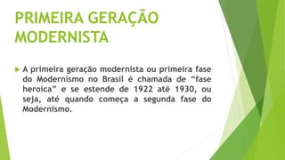 PRIMEIRA GERAÇÃO
MODERNISTA
 A primeira geração modernista ou primeira fase
do Modernismo no Brasil é chamada de “fase
heroica” e se estende de 1922 até 1930, ou
seja, até quando começa a segunda fase do
Modernismo.
 