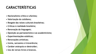 CARACTERÍSTICAS
• Nacionalismo crítico e ufanista;
• Valorização do cotidiano;
• Resgate das raízes culturais brasileiras;
• Críticas à realidade brasileira;
• Renovação da linguagem;
• Oposição ao parnasianismo e ao academicismo;
• Experimentações estéticas;
• Renovações artísticas;
• Ironia, sarcasmo e irreverência;
• Caráter anárquico e destruidor;
• Uso de versos livres e brancos.
 