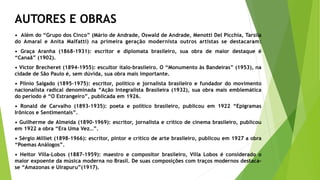 AUTORES E OBRAS
• Além do “Grupo dos Cinco” (Mário de Andrade, Oswald de Andrade, Menotti Del Picchia, Tarsila
do Amaral e Anita Malfatti) na primeira geração modernista outros artistas se destacaram:
• Graça Aranha (1868-1931): escritor e diplomata brasileiro, sua obra de maior destaque é
“Canaã” (1902).
• Victor Brecheret (1894-1955): escultor ítalo-brasileiro. O “Monumento às Bandeiras” (1953), na
cidade de São Paulo é, sem dúvida, sua obra mais importante.
• Plínio Salgado (1895-1975): escritor, político e jornalista brasileiro e fundador do movimento
nacionalista radical denominada “Ação Integralista Brasileira (1932), sua obra mais emblemática
do período é “O Estrangeiro”, publicada em 1926.
• Ronald de Carvalho (1893-1935): poeta e político brasileiro, publicou em 1922 “Epigramas
Irônicos e Sentimentais”.
• Guilherme de Almeida (1890-1969): escritor, jornalista e crítico de cinema brasileiro, publicou
em 1922 a obra “Era Uma Vez…”.
• Sérgio Milliet (1898-1966): escritor, pintor e crítico de arte brasileiro, publicou em 1927 a obra
“Poemas Análogos”.
• Heitor Villa-Lobos (1887-1959): maestro e compositor brasileiro, Villa Lobos é considerado o
maior expoente da música moderna no Brasil. De suas composições com traços modernos destaca-
se “Amazonas e Uirapuru”(1917).
 
