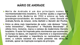 MÁRIO DE ANDRADE
 M á r i o d e A n d ra d e é u m d o s p r i n c i p a i s n o m e s d o
movimentomodernista brasileiro. O escritor ajudou a organizar a
Semanade Arte Moderna de 1922 e esteve ao lado de
grandespersonalidades do modernismo, como Oswald de
Andrade,Tarsila do Amaral, Anita Malfatti e Menotti del Picchia.
 Entre as obras mais importantes do autor, vale destacar “Amar,
verbo intransitivo”, “Macunaíma” e “Paulicéia Desvairada”. O
último livro, inclusive, marca o começo do modernismo literário
brasileiro. O autor foi inspirado pelos movimentos que aconteciam
na Europa na época, em especial o futurismo e o expressionismo.
É importante perceber a importância no nacionalismo para o
autor, a cultura nacional era muito presente nas obras de
Andrade, apesar da inspiração europeia do princípio.
 