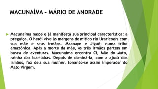 MACUNAÍMA – MÁRIO DE ANDRADE
 Macunaíma nasce e já manifesta sua principal característica: a
preguiça. O herói vive às margens do mítico rio Uraricoera com
sua mãe e seus irmãos, Maanape e Jiguê, numa tribo
amazônica. Após a morte da mãe, os três irmãos partem em
busca de aventuras. Macunaíma encontra Ci, Mãe do Mato,
rainha das Icamiabas. Depois de dominá-la, com a ajuda dos
irmãos, faz dela sua mulher, tonando-se assim imperador do
Mato Virgem.
 