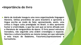 •Importância do livro
 Mário de Andrade inaugura uma nova organizaçãoda linguagem
literária. Utiliza provérbios do povo brasileiro e aproxima a
língua escrita ao modo de falar, apresentando, assim, uma
crítica à língua culta prestigiada no Brasil. A obra apresenta
humor e criatividade, o que faz com que se torne afinada com
a literatura de vanguardista da época. O livro possui estrutura
inovadora, não seguindo uma ordem cronológica e espacial.
Valoriza a cultura brasileira ao mesmo tempo em que sobrepõe
a esta traços do Dadaísmo, Futurismo,Expressionismo e
Surrealismo.
 