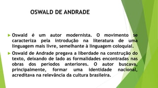OSWALD DE ANDRADE
 Oswald é um autor modernista. O movimento se
caracteriza pela introdução na literatura de uma
linguagem mais livre, semelhante à linguagem coloquial.
 Oswald de Andrade pregava a liberdade na construção do
texto, deixando de lado as formalidades encontradas nas
obras dos períodos anteriores. O autor buscava,
principalmente, formar uma identidade nacional,
acreditava na relevância da cultura brasileira.
 