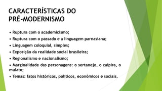 • Ruptura com o academicismo;
• Ruptura com o passado e a linguagem parnasiana;
• Linguagem coloquial, simples;
• Exposição da realidade social brasileira;
• Regionalismo e nacionalismo;
• Marginalidade das personagens: o sertanejo, o caipira, o
mulato;
• Temas: fatos históricos, políticos, econômicos e sociais.
CARACTERÍSTICAS DO
PRÉ-MODERNISMO
 