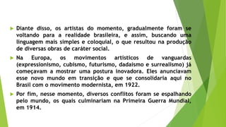  Diante disso, os artistas do momento, gradualmente foram se
voltando para a realidade brasileira, e assim, buscando uma
linguagem mais simples e coloquial, o que resultou na produção
de diversas obras de caráter social.
 Na Europa, os movimentos artísticos de vanguardas
(expressionismo, cubismo, futurismo, dadaísmo e surrealismo) já
começavam a mostrar uma postura inovadora. Eles anunciavam
esse novo mundo em transição e que se consolidaria aqui no
Brasil com o movimento modernista, em 1922.
 Por fim, nesse momento, diversos conflitos foram se espalhando
pelo mundo, os quais culminariam na Primeira Guerra Mundial,
em 1914.
 