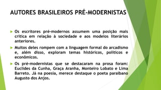 AUTORES BRASILEIROS PRÉ-MODERNISTAS
 Os escritores pré-modernos assumem uma posição mais
crítica em relação à sociedade e aos modelos literários
anteriores.
 Muitos deles rompem com a linguagem formal do arcadismo
e, além disso, exploram temas históricos, políticos e
econômicos.
 Os pré-modernistas que se destacaram na prosa foram:
Euclides da Cunha, Graça Aranha, Monteiro Lobato e Lima
Barreto. Já na poesia, merece destaque o poeta paraibano
Augusto dos Anjos.
 