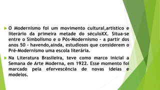  O Modernismo foi um movimento cultural,artístico e
literário da primeira metade do séculoXX. Situa-se
entre o Simbolismo e o Pós-Modernismo – a partir dos
anos 50 – havendo,ainda, estudiosos que considerem o
Pré-Modernismo uma escola literária.
 Na Literatura Brasileira, teve como marco inicial a
Semana de Arte Moderna, em 1922. Esse momento foi
marcado pela efervescência de novas ideias e
modelos.
 