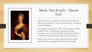 Maria Ana Josefa – Quem
Foi?
• Maria Ana Josefa, arquiduquesa de Áustria, era filha do
imperador Leopoldo I e da sua terceira mulher, a condessa
Leonor Madalena.
• Foi rainha de Portugal de 1708 a 1750, enquanto mulher
do Rei D. João V de Portugal. Três dos seus filhos
sentaram-se no trono: D. José, Rei de Portugal, D. Pedro e
D. Maria Bárbara, Rainha de Espanha pelo casamento.
• Muito culta, conhecia e falava alemão, francês, italiano,
espanhol, latim e português, além de perceber inglês.
 