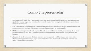 Como é representada?
• A personagem D. Maria Ana é apresentada como uma rainha triste e insatisfeita que vive um casamento de
aparências, onde as regras e as formalidades se estendem até o leito conjugal, fazendo do ato de amor com
el-rei um encontro frio.
• Essa carência deixa à rainha somente a possibilidade de realizar os seus desejos através dos sonhos noturnos
que tem com o seu cunhado. E é também por essas fraquezas e por se sentir culpada.
• D. Maria Ana vive pressionada pela responsabilidade de dar herdeiros ao marido, já que a culpa de tal ainda
não ter acontecido é dela, pois a esterilidade como o narrador lembra ironicamente, não é problema dos
homens.
• , fazendo do ato de amor com el-rei um encontro frio, programado e indiferente, que tem como maior
objetivo o milagre da fecundação, o que levou el-rei a fazer uma promessa de levantar um convento em
Mafra, caso a conceção ocorresse.
 