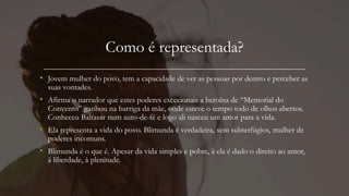 Como é representada?
• Jovem mulher do povo, tem a capacidade de ver as pessoas por dentro e perceber as
suas vontades.
• Afirma o narrador que estes poderes excecionais a heroína de “Memorial do
Convento” ganhou na barriga da mãe, onde esteve o tempo todo de olhos abertos.
Conheceu Baltasar num auto-de-fé e logo ali nasceu um amor para a vida.
• Ela representa a vida do povo. Blimunda é verdadeira, sem subterfúgios, mulher de
poderes incomuns.
• Blimunda é o que é. Apesar da vida simples e pobre, à ela é dado o direito ao amor,
à liberdade, à plenitude.
 