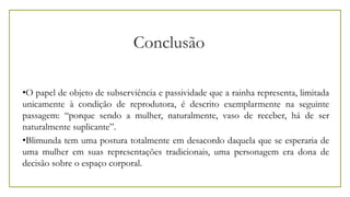 Conclusão
•O papel de objeto de subserviência e passividade que a rainha representa, limitada
unicamente à condição de reprodutora, é descrito exemplarmente na seguinte
passagem: “porque sendo a mulher, naturalmente, vaso de receber, há de ser
naturalmente suplicante”.
•Blimunda tem uma postura totalmente em desacordo daquela que se esperaria de
uma mulher em suas representações tradicionais, uma personagem era dona de
decisão sobre o espaço corporal.
 