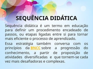 SEQUÊNCIA DIDÁTICA
Sequência didática é um termo em educação
para definir um procedimento encadeado de
passos, ou etapas ligadas entre si para tornar
mais eficiente o processo de aprendizado.
Essa estratégia também conversa com os
princípios da BNCC sobre a progressão do
conhecimento, a partir de proposição de
atividades diversificadas e que tornem-se cada
vez mais desafiadoras e complexas.
 
