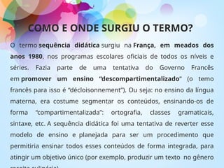 COMO E ONDE SURGIU O TERMO?
O termo sequência didática surgiu na França, em meados dos
anos 1980, nos programas escolares oficiais de todos os níveis e
séries. Fazia parte de uma tentativa do Governo Francês
em promover um ensino “descompartimentalizado” (o temo
francês para isso é “décloisonnement”). Ou seja: no ensino da língua
materna, era costume segmentar os conteúdos, ensinando-os de
forma “compartimentalizada”: ortografia, classes gramaticais,
sintaxe, etc. A sequência didática foi uma tentativa de reverter esse
modelo de ensino e planejada para ser um procedimento que
permitiria ensinar todos esses conteúdos de forma integrada, para
atingir um objetivo único (por exemplo, produzir um texto no gênero
 