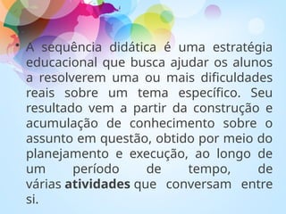 • A sequência didática é uma estratégia
educacional que busca ajudar os alunos
a resolverem uma ou mais dificuldades
reais sobre um tema específico. Seu
resultado vem a partir da construção e
acumulação de conhecimento sobre o
assunto em questão, obtido por meio do
planejamento e execução, ao longo de
um período de tempo, de
várias atividades que conversam entre
si.
 