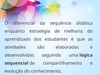 O diferencial da sequência didática
enquanto estratégia de melhoria do
aprendizado dos estudantes é que as
atividades são elaboradas e
desenvolvidas seguindo uma lógica
sequencial de compartilhamento e
evolução do conhecimento.
 