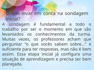 O que levar em conta na sondagem
inicial?
A sondagem é fundamental a todo o
trabalho por ser o momento em que são
levantados os conhecimentos da turma.
Muitas vezes, os professores acham que
perguntar "o que vocês sabem sobre..." é
suficiente para ter respostas, mas não é bem
assim. Essa etapa inicial já configura uma
situação de aprendizagem e precisa ser bem
planejada.
 