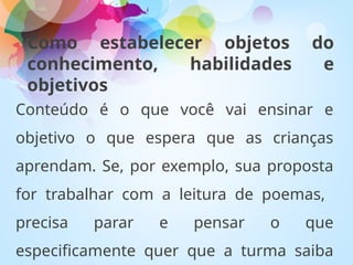 Como estabelecer objetos do
conhecimento, habilidades e
objetivos
Conteúdo é o que você vai ensinar e
objetivo o que espera que as crianças
aprendam. Se, por exemplo, sua proposta
for trabalhar com a leitura de poemas,
precisa parar e pensar o que
especificamente quer que a turma saiba
 