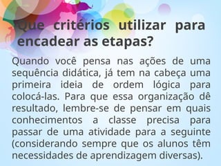 Que critérios utilizar para
encadear as etapas?
Quando você pensa nas ações de uma
sequência didática, já tem na cabeça uma
primeira ideia de ordem lógica para
colocá-las. Para que essa organização dê
resultado, lembre-se de pensar em quais
conhecimentos a classe precisa para
passar de uma atividade para a seguinte
(considerando sempre que os alunos têm
necessidades de aprendizagem diversas).
 