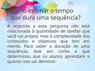 Como estimar o tempo
que dura uma sequência?
A resposta a essa pergunta não está
relacionada à quantidade de tarefas que
você vai propor, mas à complexidade dos
conteúdos e objetivos que tem em
mente. Para saber a duração de uma
sequência, leve em conta o que
determinou que os alunos aprendam e
quanto isso vai demorar.
 