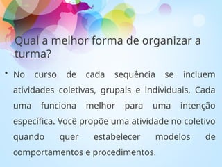 • No curso de cada sequência se incluem
atividades coletivas, grupais e individuais. Cada
uma funciona melhor para uma intenção
específica. Você propõe uma atividade no coletivo
quando quer estabelecer modelos de
comportamentos e procedimentos.
Qual a melhor forma de organizar a
turma?
 