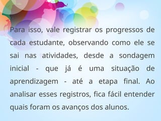 Para isso, vale registrar os progressos de
cada estudante, observando como ele se
sai nas atividades, desde a sondagem
inicial - que já é uma situação de
aprendizagem - até a etapa final. Ao
analisar esses registros, fica fácil entender
quais foram os avanços dos alunos.
 