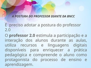 A POSTURA DO PROFESSOR DIANTE DA BNCC
É preciso adotar a postura do professor
2.0
O professor 2.0 estimula a participação e a
interação dos alunos durante as aulas,
utiliza recursos e linguagens digitais
disponíveis para enriquecer a prática
pedagógica e compreende o aluno como
protagonista do processo de ensino e
aprendizagem.
 