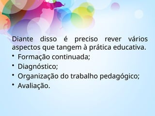 Diante disso é preciso rever vários
aspectos que tangem à prática educativa.
• Formação continuada;
• Diagnóstico;
• Organização do trabalho pedagógico;
• Avaliação.
 