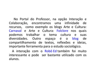 No Portal do Professor, na opção Interação e
Colaboração, encontramos uma infinidade de
recursos, como exemplo os blogs Arte e Cultura:
Carnaval e Arte e Cultura: Folclore nos quais
podemos trabalhar o tema cultura e suas
diversidades. Outro espaço é o blog de
compartilhamento de textos, reflexões e ideias,
importante ferramenta para o estudo sociológico.
  A interação com o Robô Ed também foi muito
interessante e pode ser bastante utilizado com os
alunos.
 