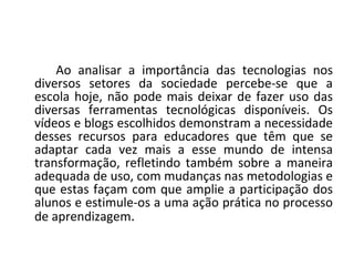 Ao analisar a importância das tecnologias nos
diversos setores da sociedade percebe-se que a
escola hoje, não pode mais deixar de fazer uso das
diversas ferramentas tecnológicas disponíveis. Os
vídeos e blogs escolhidos demonstram a necessidade
desses recursos para educadores que têm que se
adaptar cada vez mais a esse mundo de intensa
transformação, refletindo também sobre a maneira
adequada de uso, com mudanças nas metodologias e
que estas façam com que amplie a participação dos
alunos e estimule-os a uma ação prática no processo
de aprendizagem.
 