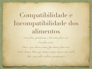 Compatibilidade e
Incompatibilidade dos
     alimentos
        Comer frutas separadament' Não m!ture frutas doces


                          Com frutas ácidas.


       Doces: caqui, banana, mamão, ﬁgo, tâmara, frutas secas.


 Ácidas: laranja, limão, caju, abacaxi, ameixa, damasco, uva, acerola.


            Obs.: comer melão e melancia separadament'
 