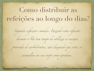 Como distribuir as
refeições ao longo do dias?
  Segunda refeiçáo: amidos. Fazendo esta refeição


   durante o #a tem tempo de utilizar a energia


 provinda de carboi,atos, náo deixando que estes se


       acumulem no seu corpo como gordura.
 
