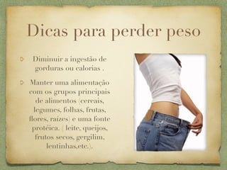 Dicas para perder peso
 Diminuir a ingestão de
 gorduras ou calorias .

Manter uma alimentação
com os grupos principais
  de alimentos (cereais,
 legumes, folhas, frutas,
ﬂores, raízes) e uma fonte
 protéica. ( leite, queijos,
  frutos secos, gergilim,
      lentinhas,etc.).
 