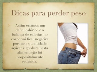 Dicas para perder peso
  Assim criamos um
  déﬁct calórico e a
balança de calorias no
corpo vai ﬁcar negativa
 porque a quantidade
açúcar e gordura nesta
    alimentação foi
   propositalmente
       reduzida.
 