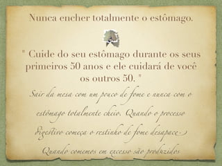 Nunca encher totalmente o estômago.


" Cuide do seu estômago durante os seus
 primeiros 50 anos e ele cuidará de você
             os outros 50. "
 Sair da mesa com um p&co de fome e nunca com o


   estômago totalmente cheio. Quando o processo


  #$%ivo começa o restinho de fome desapac'


    Quando comemos em excesso são prod(idos
 