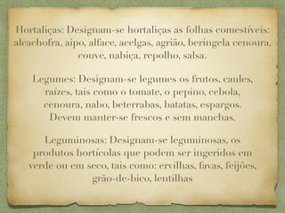 Hortaliças: Designam-se hortaliças as folhas comestíveis:
alcachofra, aipo, alface, acelgas, agrião, beringela cenoura,
               couve, nabiça, repolho, salsa.

    Legumes: Designam-se legumes os frutos, caules,
      raízes, tais como o tomate, o pepino, cebola,
      cenoura, nabo, beterrabas, batatas, espargos.
       Devem manter-se frescos e sem manchas.

      Leguminosas: Designam-se leguminosas, os
    produtos hortícolas que podem ser ingeridos em
   verde ou em seco, tais como: ervilhas, favas, feijões,
                grão-de-bico, lentilhas
 