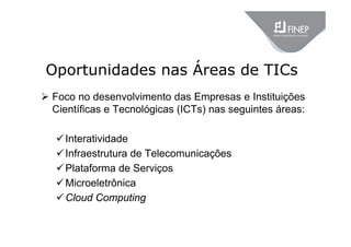 Oportunidades nas Áreas de TICs
 Foco no desenvolvimento das Empresas e Instituições
Científicas e Tecnológicas (ICTs) nas seguintes áreas:
Interatividade
Infraestrutura de Telecomunicações
Plataforma de Serviços
Microeletrônica
Cloud Computing
 