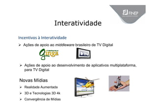 Interatividade
Incentivos à Interatividade
 Ações de apoio ao middleware brasileiro de TV Digital
 Ações de apoio ao desenvolvimento de aplicativos multiplataforma,
para TV Digital
Novas Mídias
 Realidade Aumentada
 3D e Tecnologias 3D 4k
 Convergência de Mídias
 