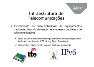 Infraestrutura de
Telecomunicações
 Investimento no desenvolvimento de equipamentos
nacionais, visando alavancar as empresas brasileiras de
telecomunicações
 Apoio ao desenvolvimento de equipamentos de tecnologias sem
fio de alto rendimento (LTE - Long Term Evolution);
 Internet das coisas (Ipv6 - Internet Protocol version 6).
 