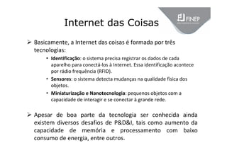 Internet das Coisas
 Basicamente, a Internet das coisas é formada por três 
tecnologias:
• Identificação: o sistema precisa registrar os dados de cada 
aparelho para conectá‐los à Internet. Essa identificação acontece 
por rádio frequência (RFID).
• Sensores: o sistema detecta mudanças na qualidade física dos 
objetos.
• Miniaturização e Nanotecnologia: pequenos objetos com a 
capacidade de interagir e se conectar à grande rede.
 Apesar  de  boa  parte  da  tecnologia  ser  conhecida  ainda 
existem diversos desafios de P&D&I, tais como aumento da 
capacidade  de  memória  e  processamento  com  baixo 
consumo de energia, entre outros.
 