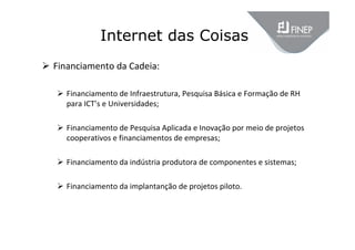 Internet das Coisas
 Financiamento da Cadeia:
 Financiamento de Infraestrutura, Pesquisa Básica e Formação de RH 
para ICT’s e Universidades;
 Financiamento de Pesquisa Aplicada e Inovação por meio de projetos 
cooperativos e financiamentos de empresas;
 Financiamento da indústria produtora de componentes e sistemas;
 Financiamento da implantanção de projetos piloto.
 