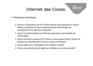 Internet das Coisas
 Principais Incertezas:
 Como é a arquitetura de IoT? Existe apenas uma arquitetura? Quem 
define a arquitetura? Quem pode participar da definição da 
arquitetura? Ela é aberta ou fechada?
 Como será solucionada a questão da segurança e privacidade da 
informação?
 Quem controla o acesso à IoT? Como se dará a governança? Quem irá
designar os identificadores únicos e qual é o formato?;
 Quem pode usar a tecnologia? Ela é aberta a todos?
 Como uma solução de IoT pode ser adotada em escala nacional?
 