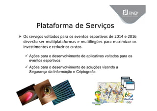 Plataforma de Serviços
 Os serviços voltados para os eventos esportivos de 2014 e 2016 
deverão ser multiplataformas e multilíngües para maximizar os 
investimentos e reduzir os custos.
 Ações para o desenvolvimento de aplicativos voltados para os
eventos esportivos
 Ações para o desenvolvimento de soluções visando a
Segurança da Informação e Criptografia
 