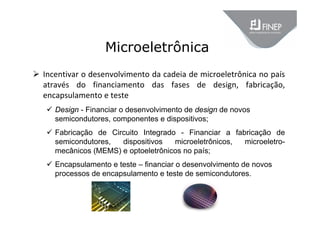 Microeletrônica
 Incentivar o desenvolvimento da cadeia de microeletrônica no país 
através  do  financiamento  das  fases  de  design,  fabricação, 
encapsulamento e teste
 Design - Financiar o desenvolvimento de design de novos
semicondutores, componentes e dispositivos;
 Fabricação de Circuito Integrado - Financiar a fabricação de
semicondutores, dispositivos microeletrônicos, microeletro-
mecânicos (MEMS) e optoeletrônicos no país;
 Encapsulamento e teste – financiar o desenvolvimento de novos
processos de encapsulamento e teste de semicondutores.
 