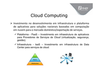 Cloud Computing
 Investmento  no  desenvolvimento  em  infraestrutura  e  plataforma 
de  aplicativos  para  soluções  nacionais  baseadas  em  computação 
em nuvem para o mercado doméstico/exportação de serviços.
 Plataforma - PaaS – Investimento em infraestrutura de aplicativos
para Provedores de Serviços de Cloud (virtualização, segurança,
gestão);
 Infraestrutura - IaaS – Investimento em infraestrutura de Data
Center para serviços de cloud.
 