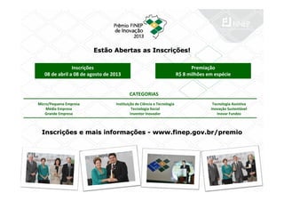 Estão Abertas as InscriEstão Abertas as Inscriçções!ões!
Inscrições
08 de abril a 08 de agosto de 2013
Premiação
R$ 8 milhões em espécie
Tecnologia Assistiva
Inovação Sustentável
Inovar Fundos
Micro/Pequena Empresa
Média Empresa
Grande Empresa
Instituição de Ciência e Tecnologia
Tecnologia Social
Inventor Inovador
InscriInscriçções e mais informaões e mais informaççõesões -- www.finep.gov.br/premiowww.finep.gov.br/premio
CATEGORIAS
 