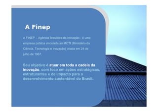A FINEP – Agência Brasileira da Inovação - é uma
empresa pública vinculada ao MCTI (Ministério da
Ciência, Tecnologia e Inovação) criada em 24 de
julho de 1967.
Seu objetivo é atuar em toda a cadeia da
inovação, com foco em ações estratégicas,
estruturantes e de impacto para o
desenvolvimento sustentável do Brasil.
A Finep
 